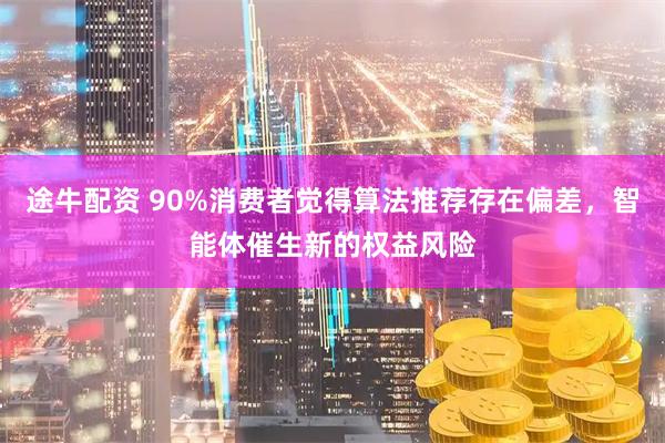 途牛配资 90%消费者觉得算法推荐存在偏差，智能体催生新的权益风险